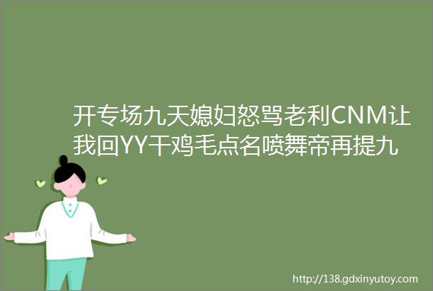 开专场九天媳妇怒骂老利CNM让我回YY干鸡毛点名喷舞帝再提九天就骂老利刘大美KS往YY导流官方给奖励