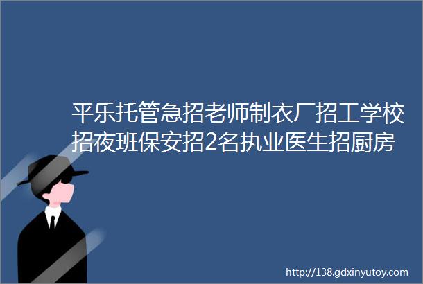 平乐托管急招老师制衣厂招工学校招夜班保安招2名执业医生招厨房阿姨学徒沙子招市场管理员萃茶师低价转让