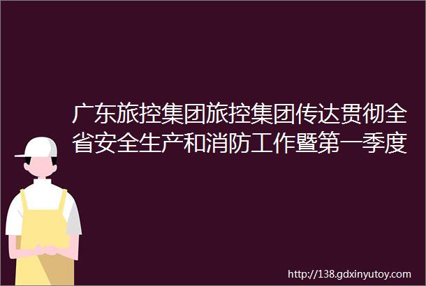 广东旅控集团旅控集团传达贯彻全省安全生产和消防工作暨第一季度防范重特大安全事故电视电话会议精神